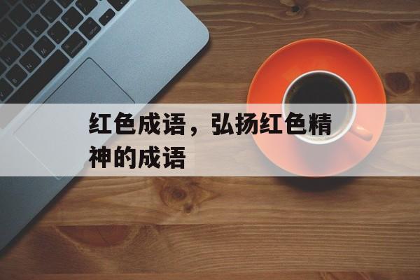 红色成语，弘扬红色精神的成语-第1张图片-