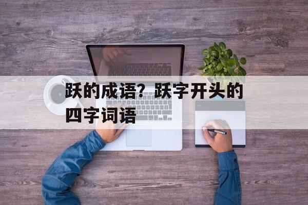 跃的成语？跃字开头的四字词语-第1张图片-