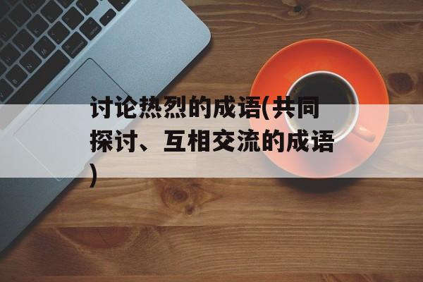讨论热烈的成语(共同探讨、互相交流的成语)-第1张图片-