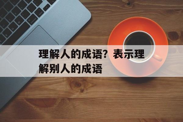 理解人的成语？表示理解别人的成语-第1张图片-
