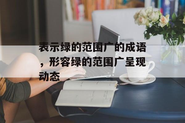 表示绿的范围广的成语，形容绿的范围广呈现动态-第1张图片-