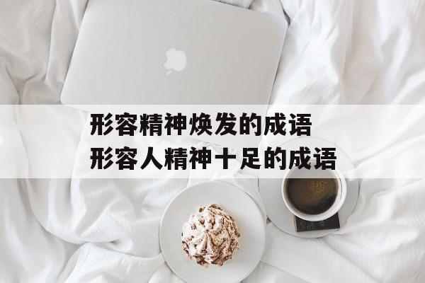 形容精神焕发的成语 形容人精神十足的成语-第1张图片-
