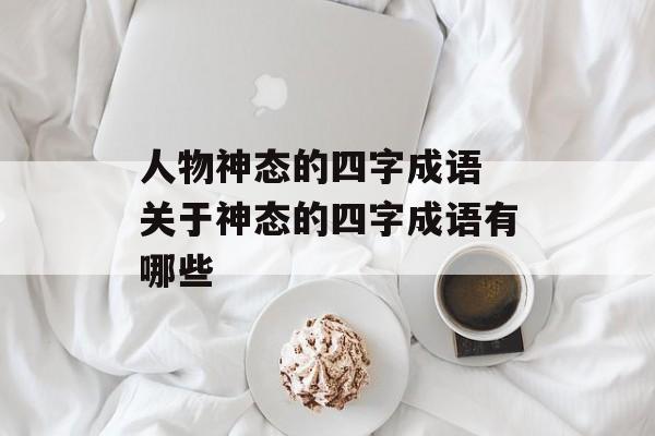 人物神态的四字成语 关于神态的四字成语有哪些-第1张图片-