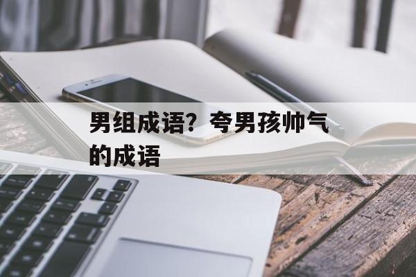 男组成语？夸男孩帅气的成语-第1张图片-