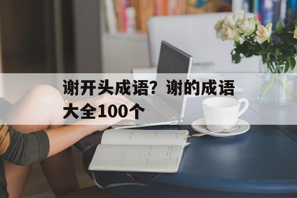 谢开头成语？谢的成语大全100个-第1张图片-