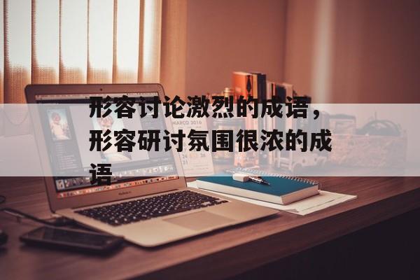 形容讨论激烈的成语，形容研讨氛围很浓的成语-第1张图片-