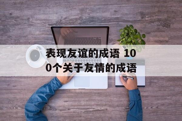 表现友谊的成语 100个关于友情的成语-第1张图片-