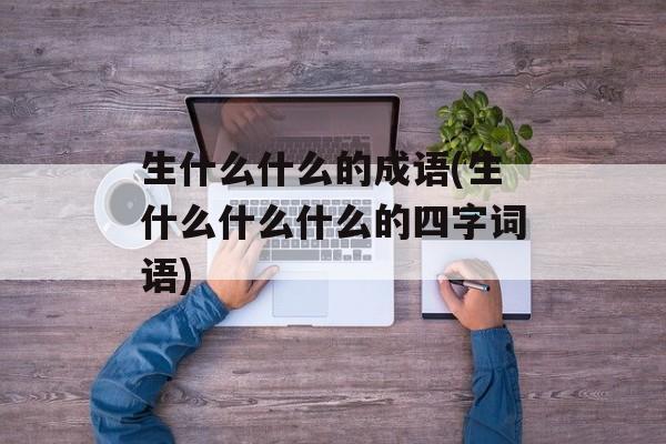 生什么什么的成语(生什么什么什么的四字词语)-第1张图片-