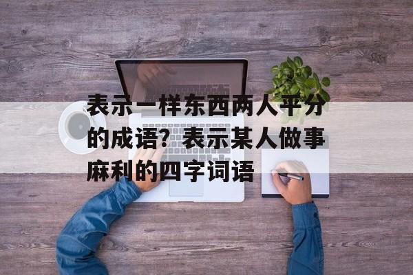 表示一样东西两人平分的成语？表示某人做事麻利的四字词语-第1张图片-