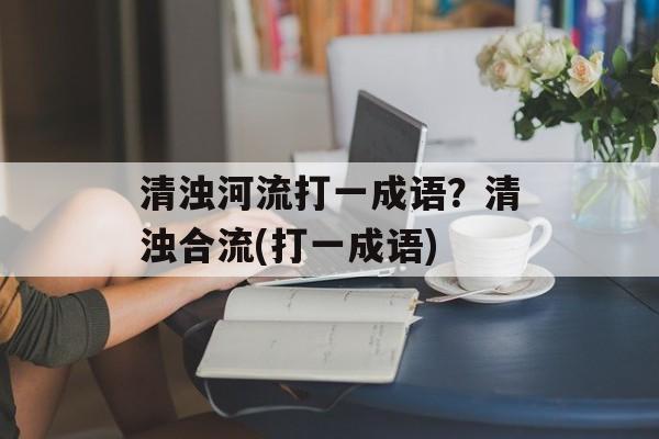 清浊河流打一成语？清浊合流(打一成语)-第1张图片-