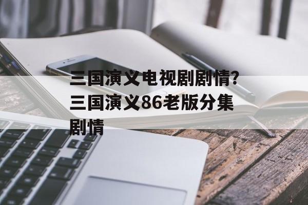 三国演义电视剧剧情？三国演义86老版分集剧情-第1张图片-