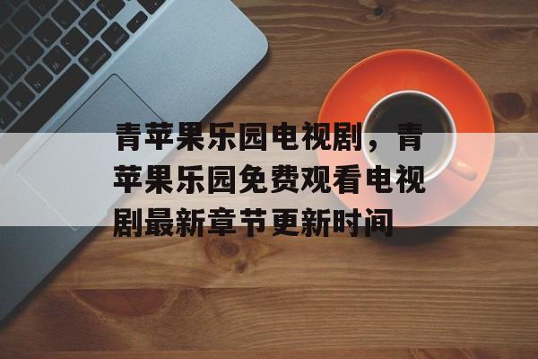 青苹果乐园电视剧，青苹果乐园免费观看电视剧最新章节更新时间-第1张图片-