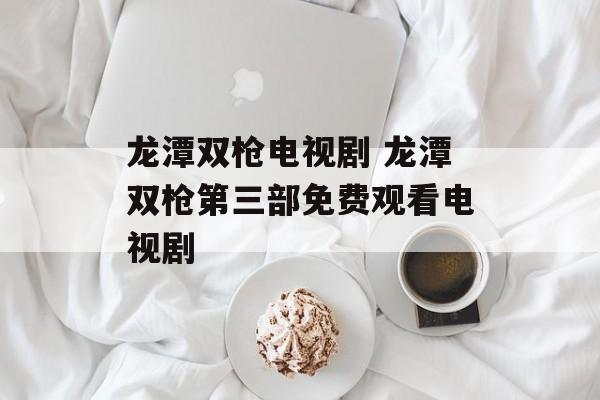 龙潭双枪电视剧 龙潭双枪第三部免费观看电视剧-第1张图片-