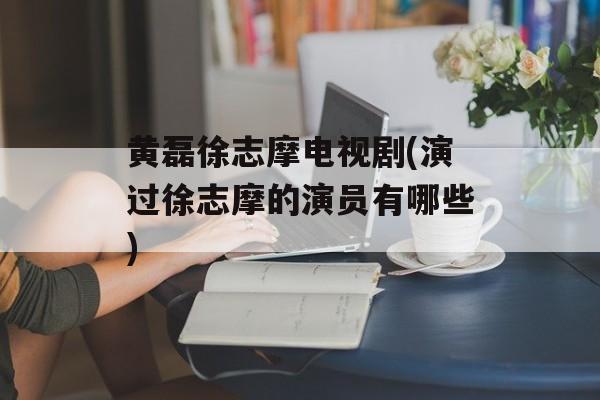 黄磊徐志摩电视剧(演过徐志摩的演员有哪些)-第1张图片-