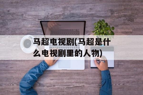 马超电视剧(马超是什么电视剧里的人物)-第1张图片-