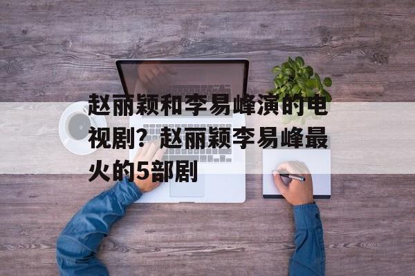 赵丽颖和李易峰演的电视剧？赵丽颖李易峰最火的5部剧-第1张图片-