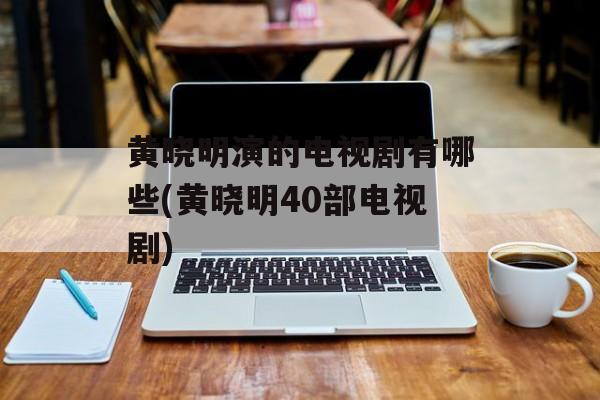 黄晓明演的电视剧有哪些(黄晓明40部电视剧)-第1张图片-