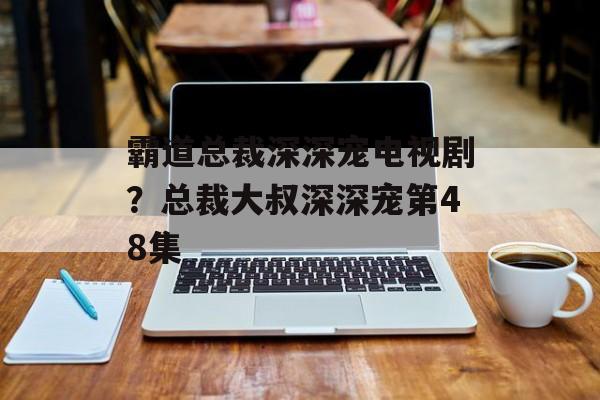霸道总裁深深宠电视剧？总裁大叔深深宠第48集-第1张图片-