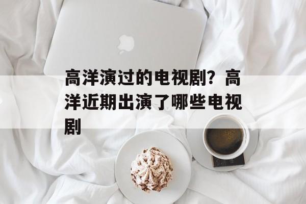 高洋演过的电视剧？高洋近期出演了哪些电视剧-第1张图片-