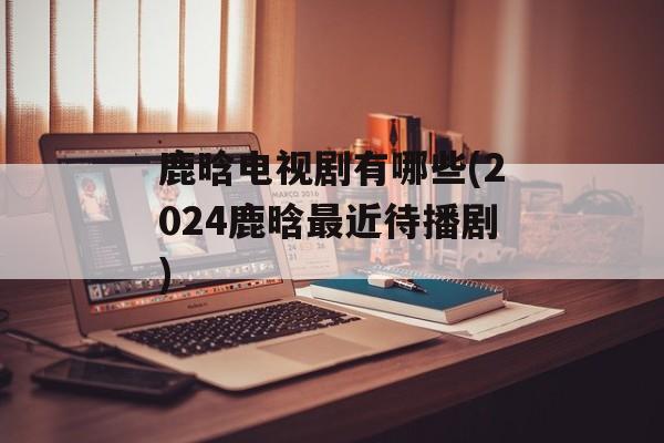 鹿晗电视剧有哪些(2024鹿晗最近待播剧)-第1张图片-