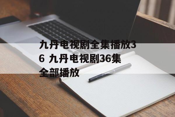 九丹电视剧全集播放36 九丹电视剧36集全部播放-第1张图片-
