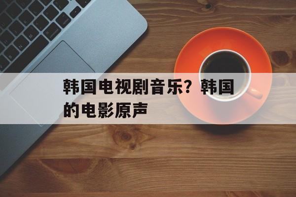 韩国电视剧音乐？韩国的电影原声-第1张图片-