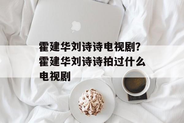 霍建华刘诗诗电视剧？霍建华刘诗诗拍过什么电视剧-第1张图片-