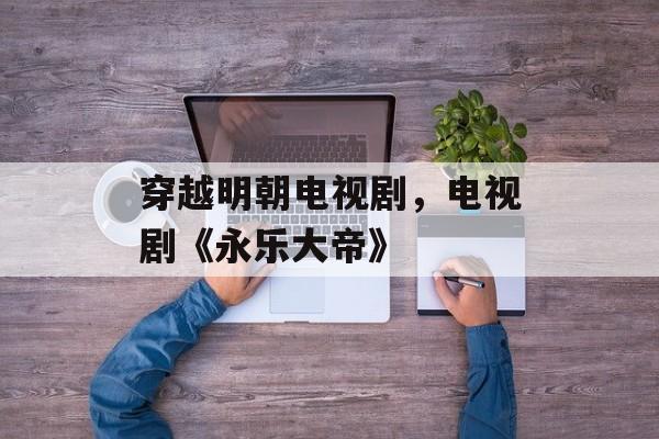 穿越明朝电视剧，电视剧《永乐大帝》-第1张图片-