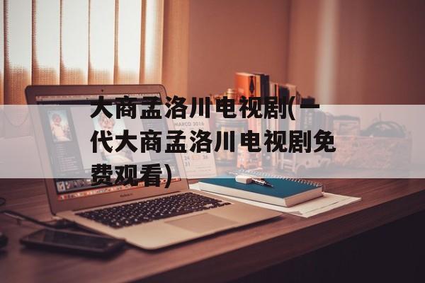 大商孟洛川电视剧(一代大商孟洛川电视剧免费观看)-第1张图片-