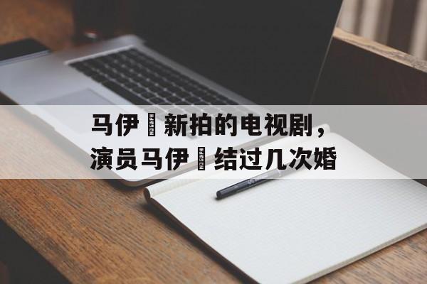 马伊琍新拍的电视剧，演员马伊琍结过几次婚-第1张图片-