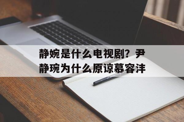 静婉是什么电视剧？尹静琬为什么原谅慕容沣-第1张图片-