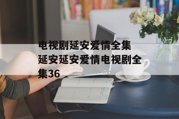 电视剧延安爱情全集 延安延安爱情电视剧全集36-第1张图片-