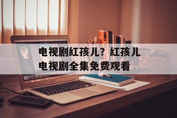 电视剧红孩儿？红孩儿电视剧全集免费观看-第1张图片-