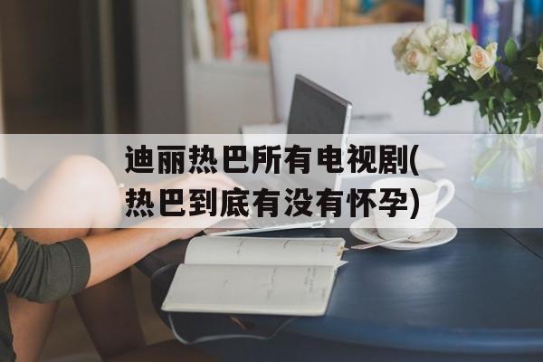 迪丽热巴所有电视剧(热巴到底有没有怀孕)-第1张图片-