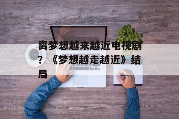 离梦想越来越近电视剧？《梦想越走越近》结局-第1张图片-