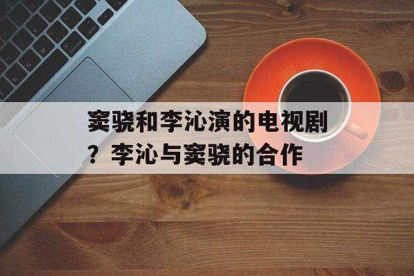 窦骁和李沁演的电视剧？李沁与窦骁的合作-第1张图片-