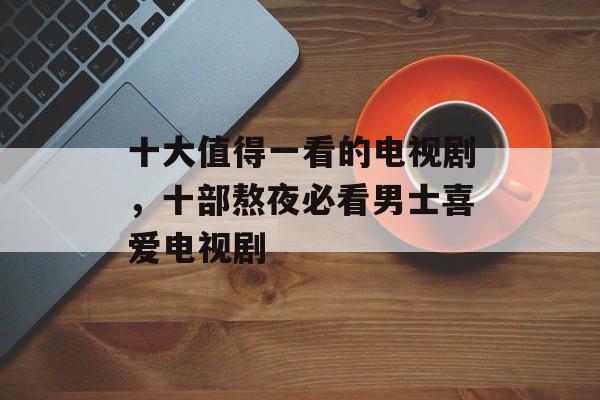 十大值得一看的电视剧，十部熬夜必看男士喜爱电视剧-第1张图片-