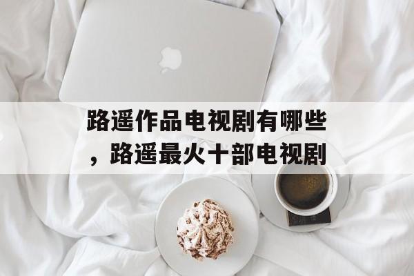 路遥作品电视剧有哪些，路遥最火十部电视剧-第1张图片-
