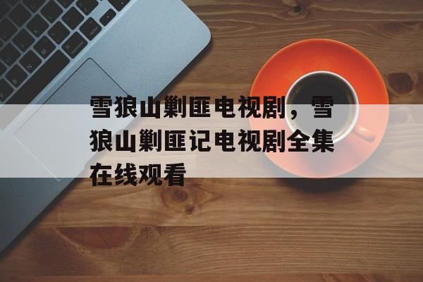 雪狼山剿匪电视剧，雪狼山剿匪记电视剧全集在线观看-第1张图片-