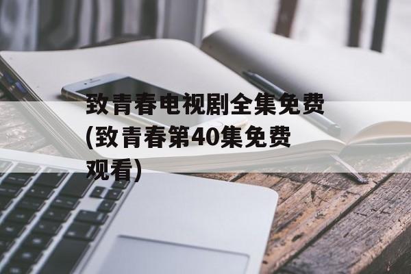 致青春电视剧全集免费(致青春第40集免费观看)-第1张图片-