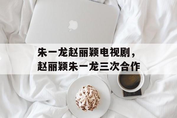 朱一龙赵丽颖电视剧，赵丽颖朱一龙三次合作-第1张图片-