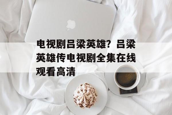 电视剧吕梁英雄？吕梁英雄传电视剧全集在线观看高清-第1张图片-