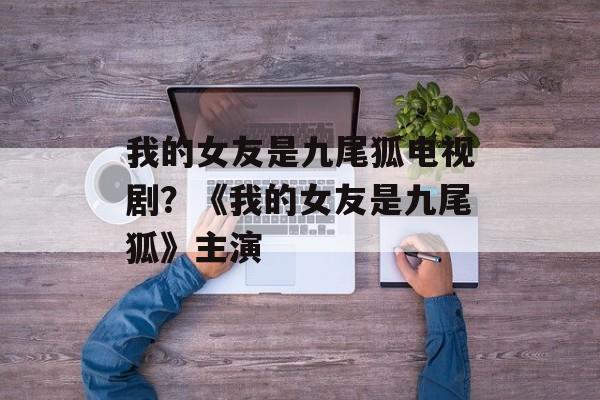 我的女友是九尾狐电视剧？《我的女友是九尾狐》主演-第1张图片-