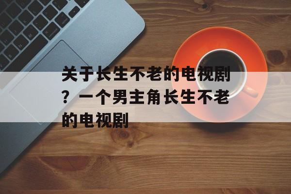 关于长生不老的电视剧？一个男主角长生不老的电视剧-第1张图片-