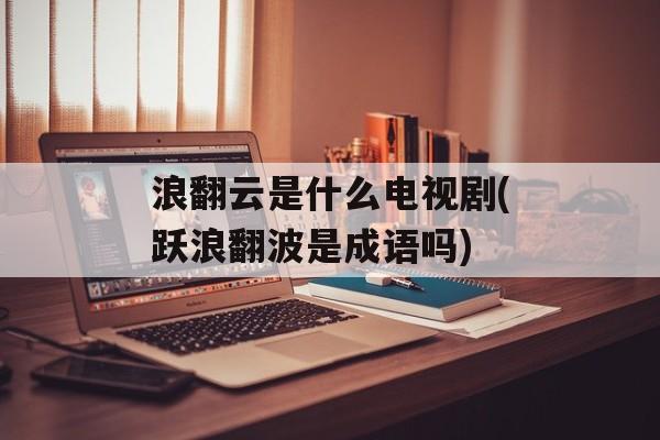 浪翻云是什么电视剧(跃浪翻波是成语吗)-第1张图片-