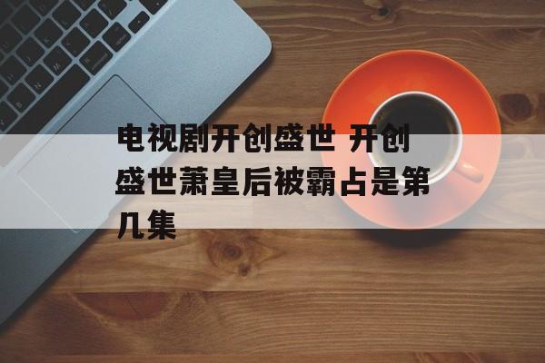 电视剧开创盛世 开创盛世萧皇后被霸占是第几集-第1张图片-