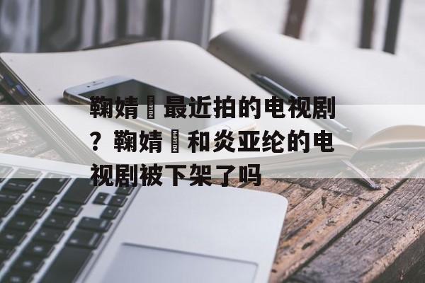 鞠婧祎最近拍的电视剧？鞠婧祎和炎亚纶的电视剧被下架了吗-第1张图片-