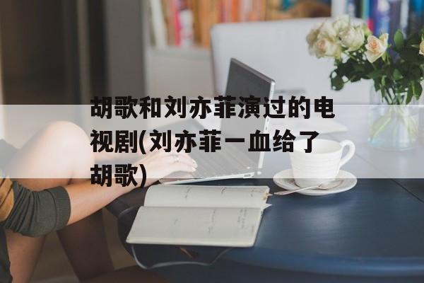 胡歌和刘亦菲演过的电视剧(刘亦菲一血给了胡歌)-第1张图片-