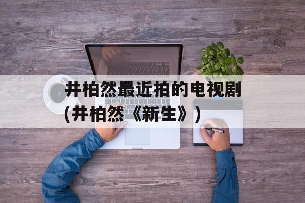 井柏然最近拍的电视剧(井柏然《新生》)-第1张图片-