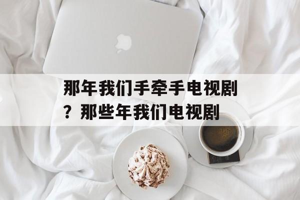 那年我们手牵手电视剧？那些年我们电视剧-第1张图片-